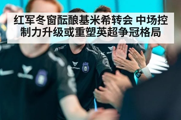 红军冬窗酝酿基米希转会 中场控制力升级或重塑英超争冠格局